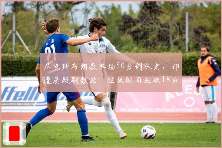 尼克斯布朗森单场50分创队史，却遭质疑刷数据：垃圾时间狂砍18分引争议