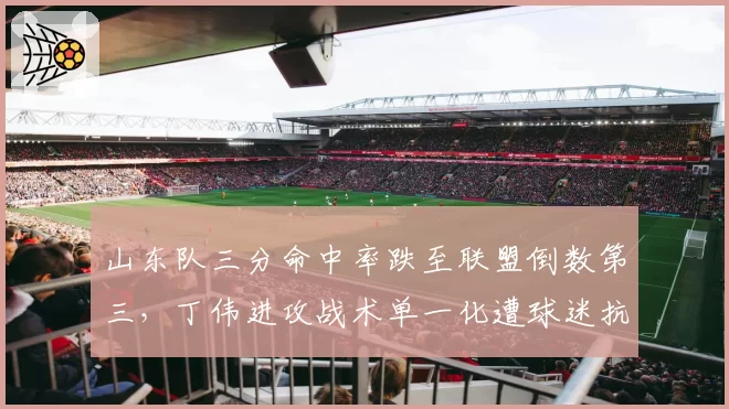 山东队三分命中率跌至联盟倒数第三,丁伟进攻战术单一化遭球迷抗议