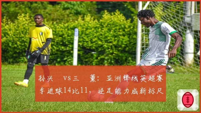 孙兴慜vs三笘薰：亚洲锋线英超赛季进球14比11，逆足能力成新标尺