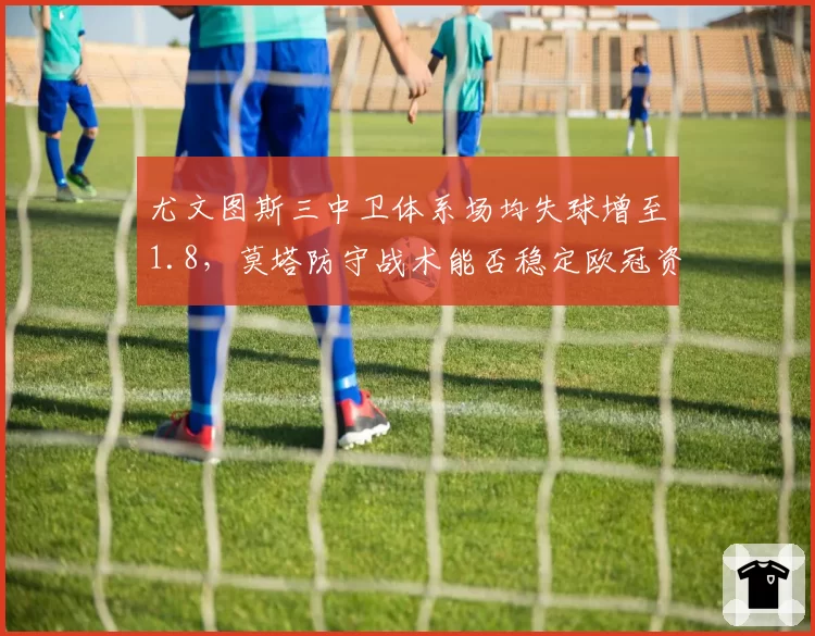 尤文图斯三中卫体系场均失球增至1.8，莫塔防守战术能否稳定欧冠资格？