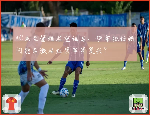 AC米兰管理层重组后,伊布担任顾问能否激活红黑军团复兴?