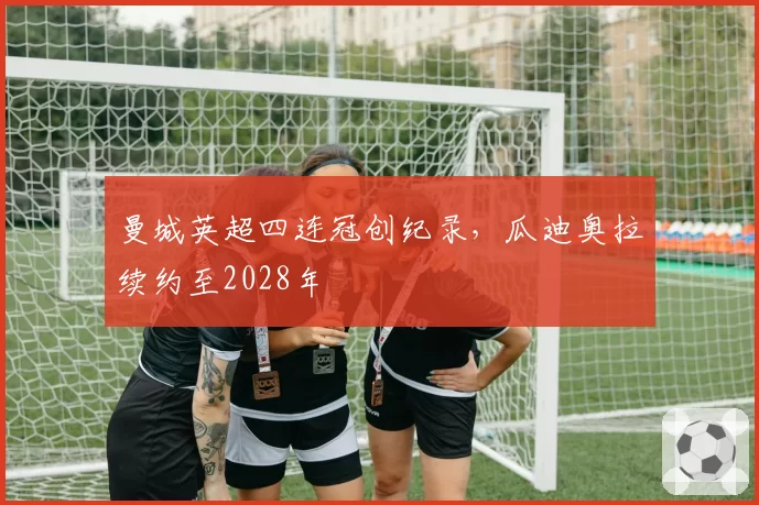 曼城英超四连冠创纪录，瓜迪奥拉续约至2028年