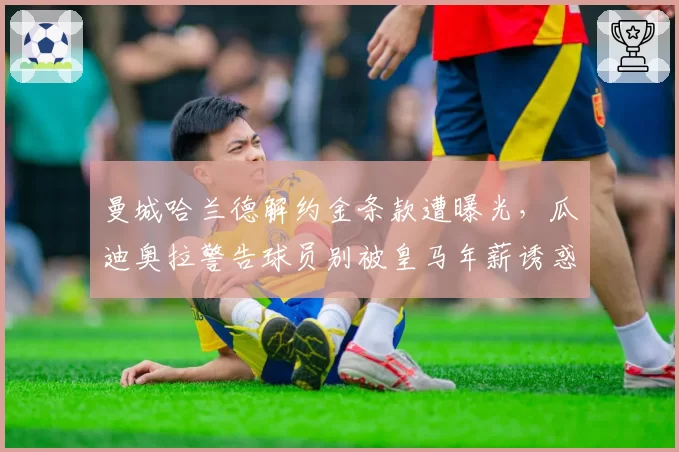 曼城哈兰德解约金条款遭曝光，瓜迪奥拉警告球员别被皇马年薪诱惑