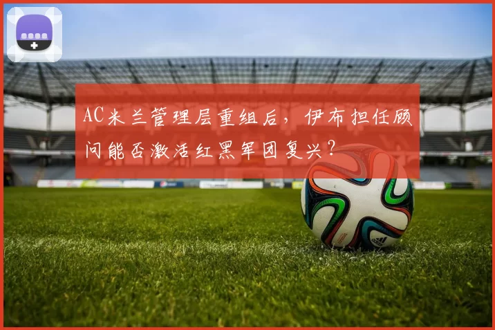 AC米兰管理层重组后,伊布担任顾问能否激活红黑军团复兴?
