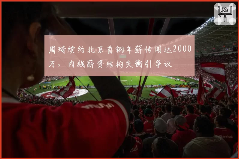 周琦续约北京首钢年薪传闻达2000万，内线薪资结构失衡引争议