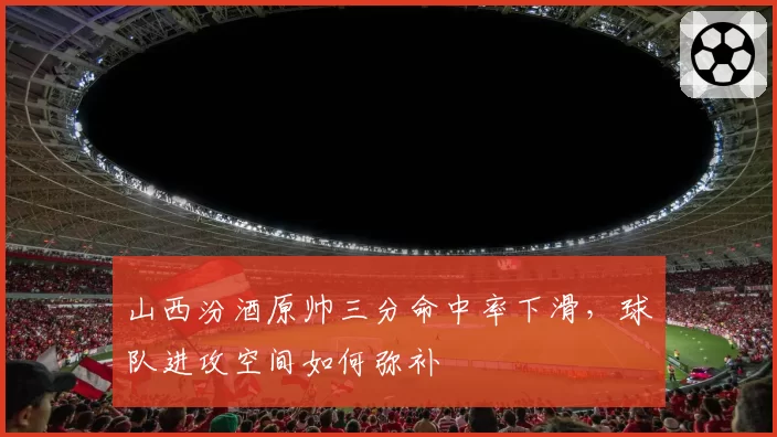 山西汾酒原帅三分命中率下滑,球队进攻空间如何弥补