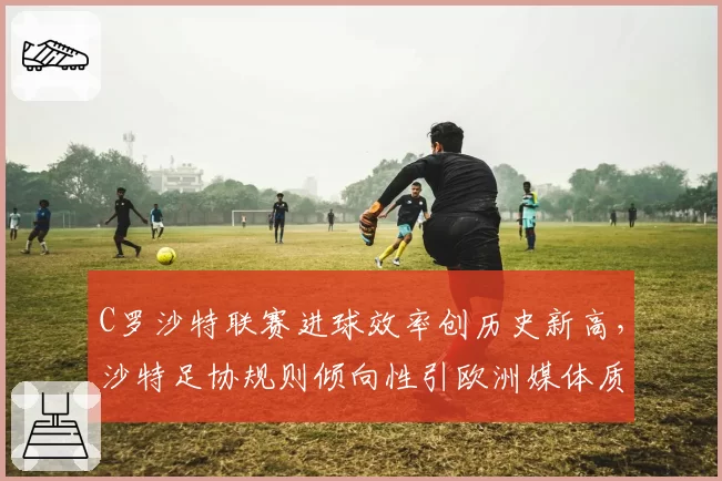 C罗沙特联赛进球效率创历史新高，沙特足协规则倾向性引欧洲媒体质疑