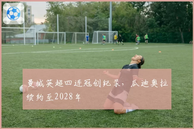 曼城英超四连冠创纪录，瓜迪奥拉续约至2028年
