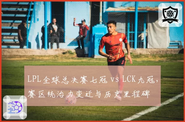 LPL全球总决赛七冠 vs LCK九冠,赛区统治力变迁与历史里程碑
