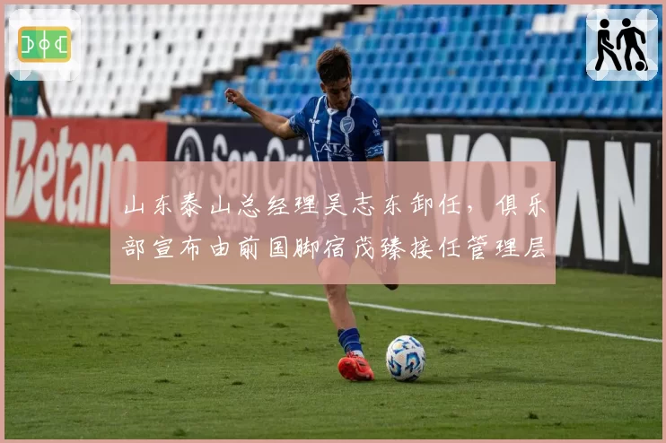 山东泰山总经理吴志东卸任，俱乐部宣布由前国脚宿茂臻接任管理层核心岗位