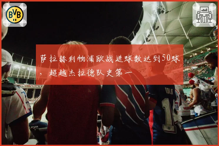 萨拉赫利物浦欧战进球数达到50球,超越杰拉德队史第一