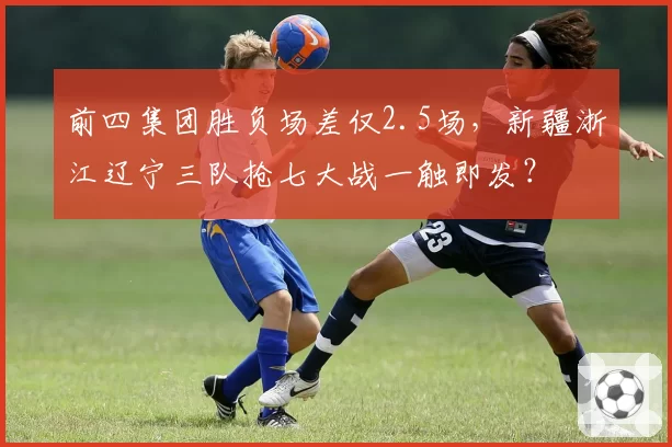 前四集团胜负场差仅2.5场，新疆浙江辽宁三队抢七大战一触即发？