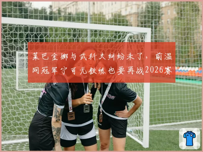 莱巴金娜与武科夫纠纷未了,前温网冠军宁可无教练也要再战2026赛季?