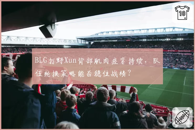 BLG打野Xun背部肌肉痉挛持续，队伍轮换策略能否稳住战绩？