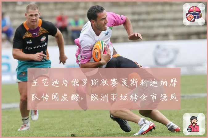 王艺迪与俄罗斯联赛莫斯科迪纳摩队传闻发酵,欧洲羽坛转会市场风起云涌