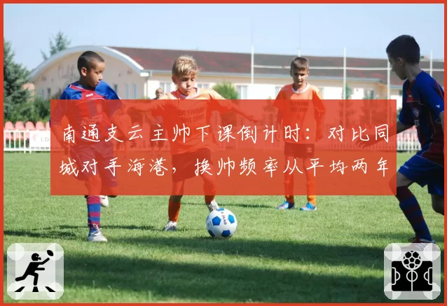 南通支云主帅下课倒计时：对比同城对手海港，换帅频率从平均两年一次加快至半年一次