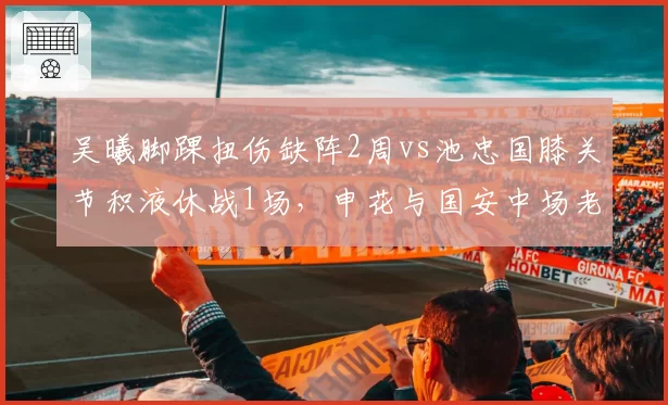 吴曦脚踝扭伤缺阵2周vs池忠国膝关节积液休战1场，申花与国安中场老化伤病管理差异