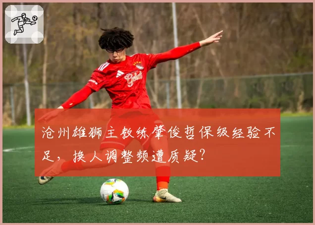 沧州雄狮主教练肇俊哲保级经验不足，换人调整频遭质疑？
