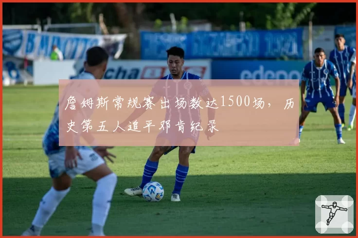 詹姆斯常规赛出场数达1500场，历史第五人追平邓肯纪录