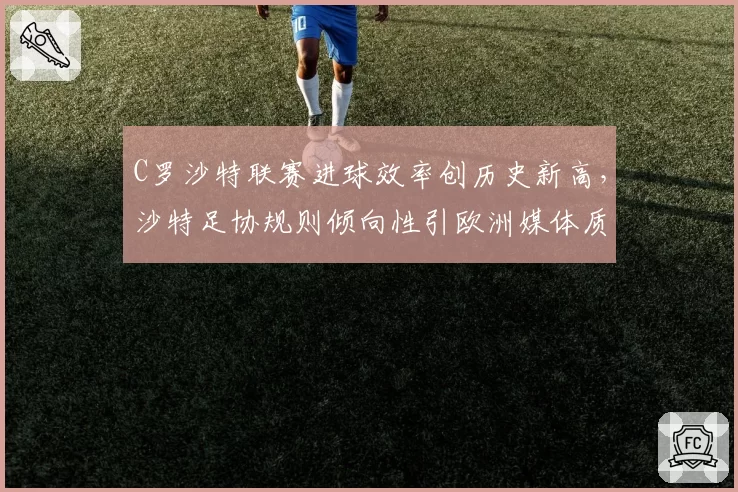 C罗沙特联赛进球效率创历史新高，沙特足协规则倾向性引欧洲媒体质疑