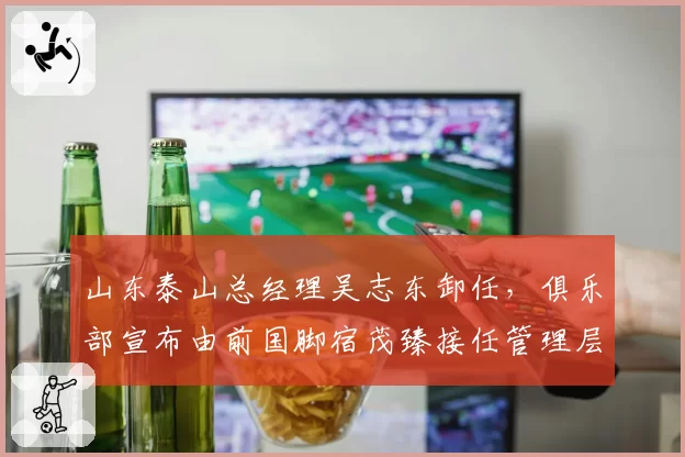 山东泰山总经理吴志东卸任，俱乐部宣布由前国脚宿茂臻接任管理层核心岗位