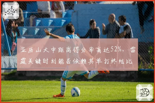 亚历山大中距离得分率高达52%，雷霆关键时刻能否依赖其单打终结比赛？