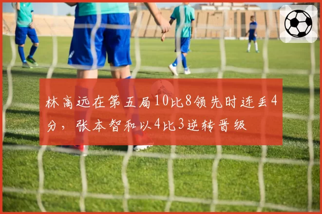 林高远在第五局10比8领先时连丢4分，张本智和以4比3逆转晋级