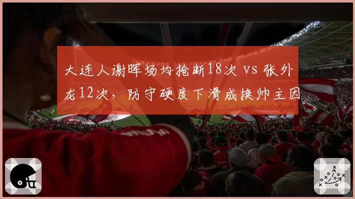 大连人谢晖场均抢断18次 vs 张外龙12次，防守硬度下滑成换帅主因