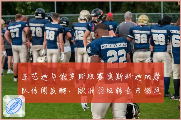 王艺迪与俄罗斯联赛莫斯科迪纳摩队传闻发酵，欧洲羽坛转会市场风起云涌