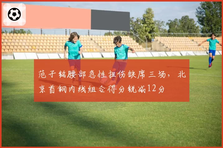 范子铭腰部急性扭伤缺席三场，北京首钢内线组合得分锐减12分