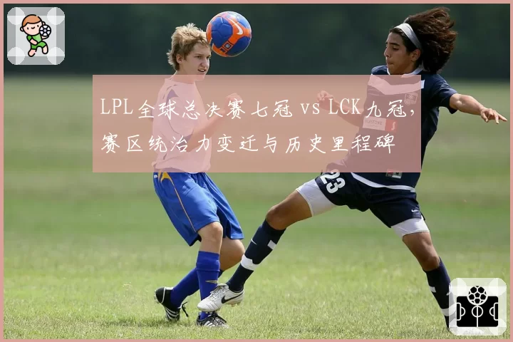 LPL全球总决赛七冠 vs LCK九冠,赛区统治力变迁与历史里程碑