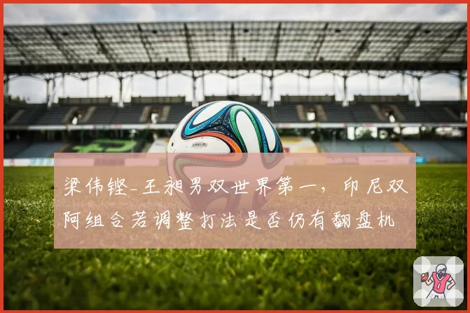 梁伟铿_王昶男双世界第一，印尼双阿组合若调整打法是否仍有翻盘机会？