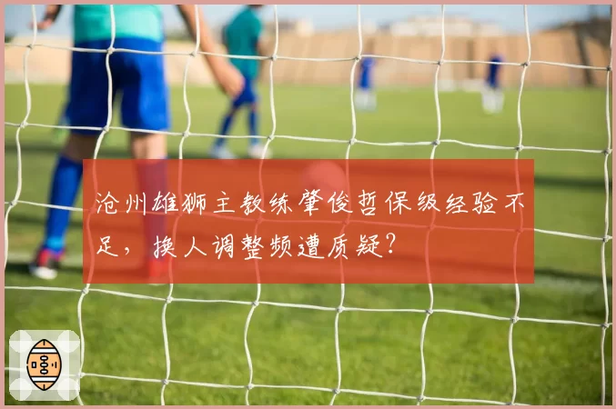 沧州雄狮主教练肇俊哲保级经验不足，换人调整频遭质疑？