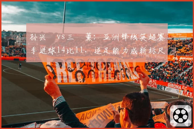孙兴慜vs三笘薰：亚洲锋线英超赛季进球14比11，逆足能力成新标尺