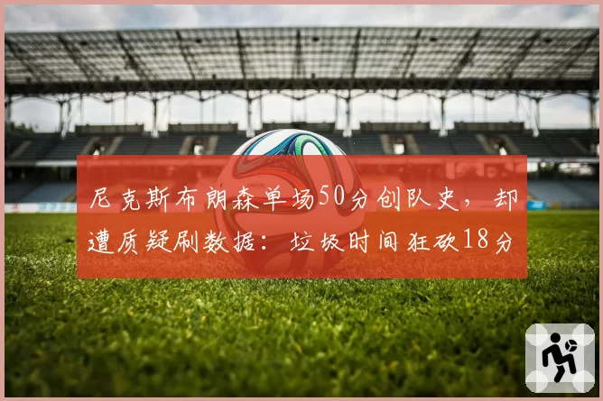 尼克斯布朗森单场50分创队史，却遭质疑刷数据：垃圾时间狂砍18分引争议