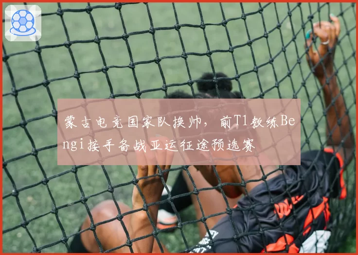 蒙古电竞国家队换帅,前T1教练Bengi接手备战亚运征途预选赛