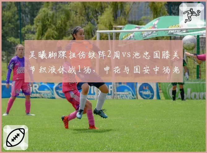 吴曦脚踝扭伤缺阵2周vs池忠国膝关节积液休战1场，申花与国安中场老化伤病管理差异