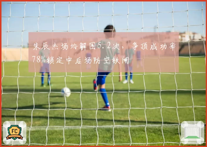 朱辰杰场均解围5.2次，争顶成功率78%锁定中后场防空铁闸