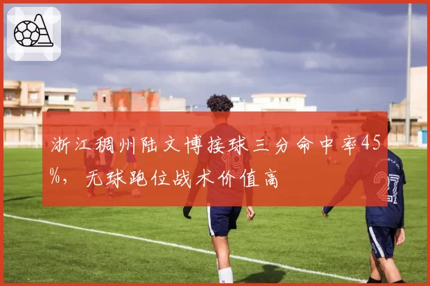 浙江稠州陆文博接球三分命中率45%，无球跑位战术价值高