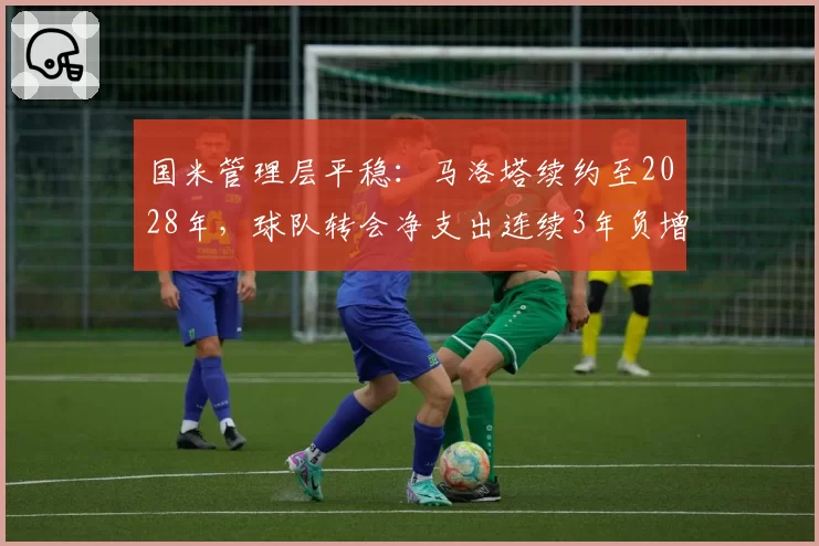 国米管理层平稳:马洛塔续约至2028年,球队转会净支出连续3年负增长