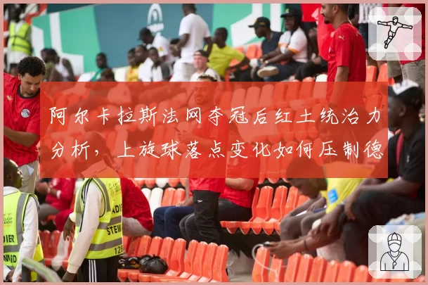 阿尔卡拉斯法网夺冠后红土统治力分析，上旋球落点变化如何压制德约反手？
