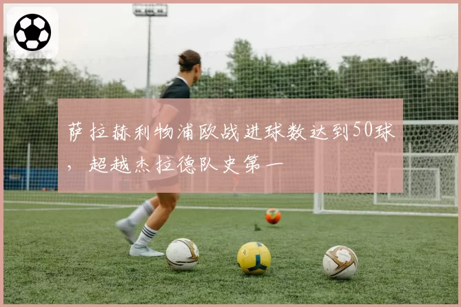 萨拉赫利物浦欧战进球数达到50球,超越杰拉德队史第一