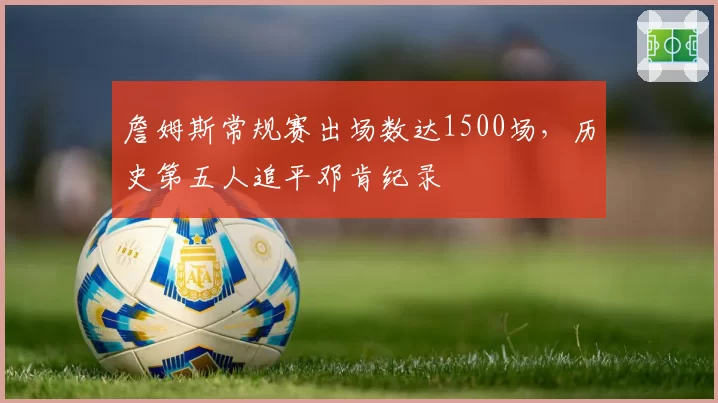 詹姆斯常规赛出场数达1500场,历史第五人追平邓肯纪录