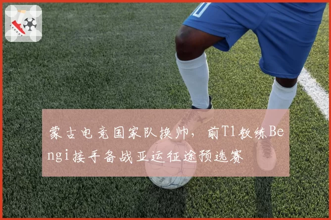 蒙古电竞国家队换帅,前T1教练Bengi接手备战亚运征途预选赛