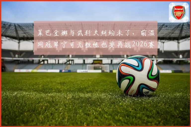 莱巴金娜与武科夫纠纷未了,前温网冠军宁可无教练也要再战2026赛季?