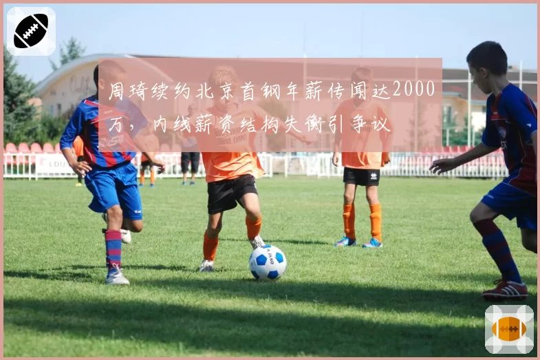 周琦续约北京首钢年薪传闻达2000万，内线薪资结构失衡引争议